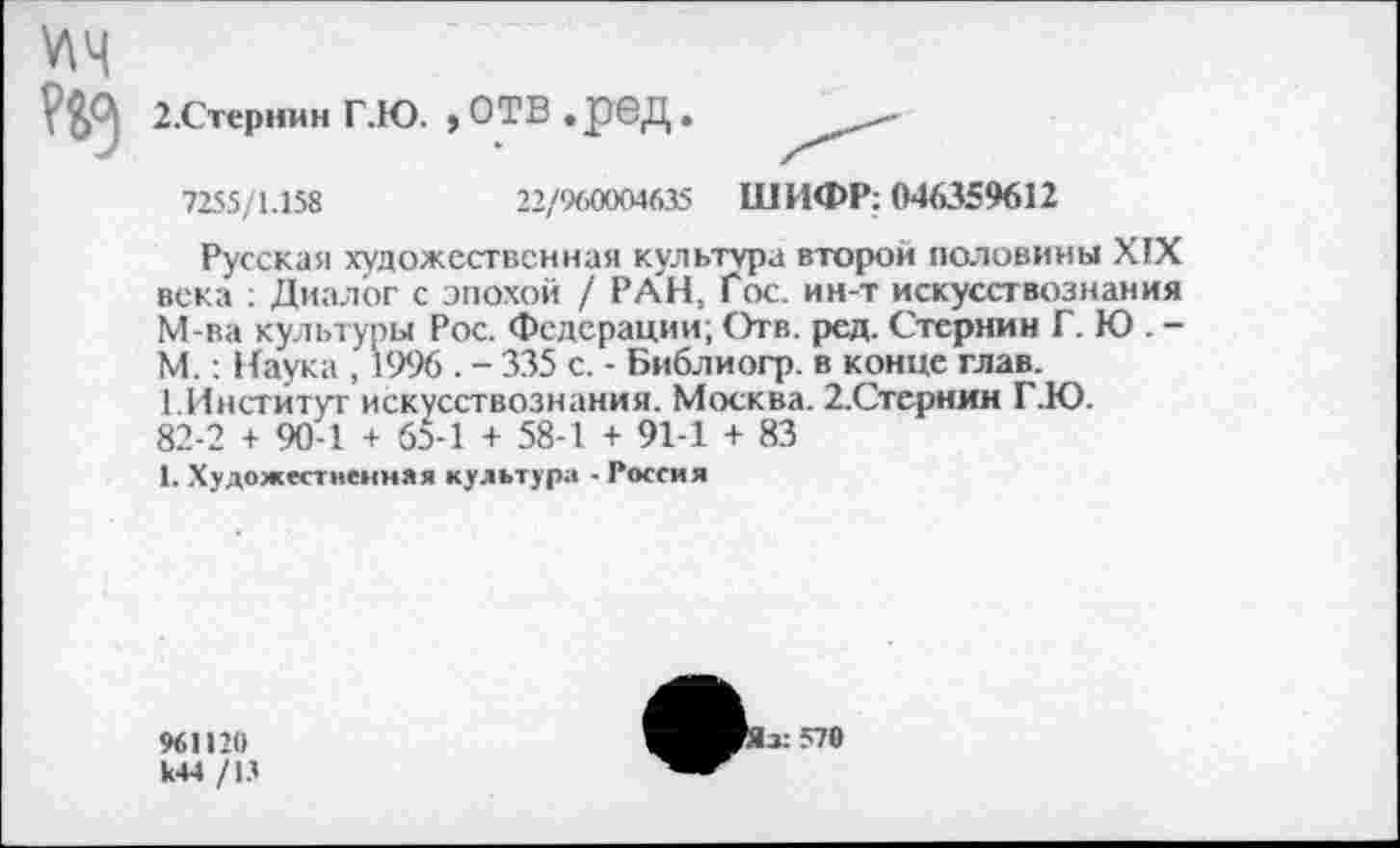 ﻿У\Ч
2.Стернин Г.Ю. , ОТВ .рбД.
7255/1.158	22/960004635 ШИФР: 046359612
Русская художественная культура второй половины XIX века : Диалог с эпохой / РАН, Гос. ин-т искусствознания М-ва культуры Рос. Федерации; Отв. ред. Стернин Г. Ю . -М.: Наука , 1996 . - 335 с. - Библиогр. в конце глав.
1.Институт искусствознания. Москва. 2.Стериин Г.Ю.
82-2 + 90-1 + 65-1 + 58-1 + 91-1 + 83
1. Художественная культура - Россия
961120 к44 /13